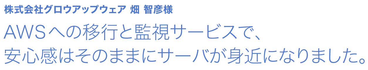 AWSへの移行と監視サービスで、安心感はそのままにサーバが身近になりました。 株式会社グロウアップウェア 畑 智彦様