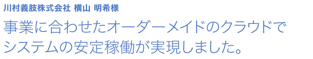 事業に合わせたオーダーメイドのクラウドでシステムの安定稼働が実現しました。川村義肢株式会社 横山 明希様