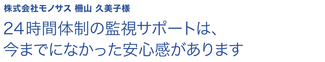 24時間体制の監視サポートは、今までになかった安心感があります 株式会社モノサス 柵山 久美子様