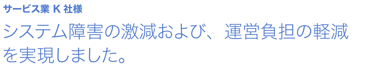 システム障害の激減および、運営負担の軽減を実現しました。 サービス業 K社様